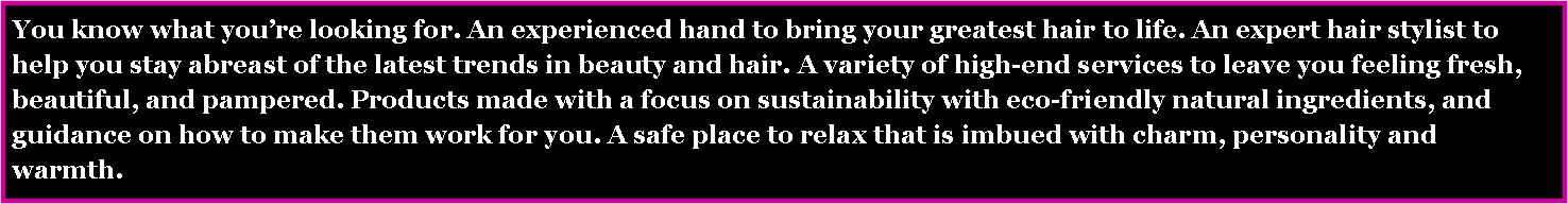 Text Box: You know what you�re looking for. An experienced hand to bring your greatest hair to life. An expert hair stylist to help you stay abreast of the latest trends in beauty and hair. A variety of high-end services to leave you feeling fresh, beautiful, and pampered. Products made with a focus on sustainability with eco-friendly natural ingredients, and guidance on how to make them work for you. A safe place to relax that is imbued with charm, personality and warmth. 