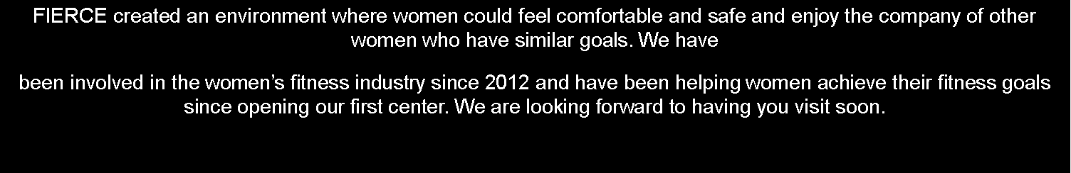 Text Box: FIERCE created an environment where women could feel comfortable and safe and enjoy the company of other women who have similar goals. We have been involved in the women�s fitness industry since 2012 and have been helping women achieve their fitness goals since opening our first center. We are looking forward to having you visit soon.